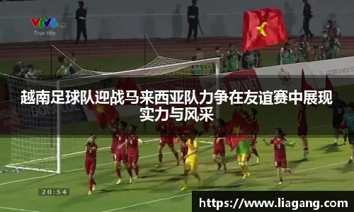 越南足球队迎战马来西亚队力争在友谊赛中展现实力与风采